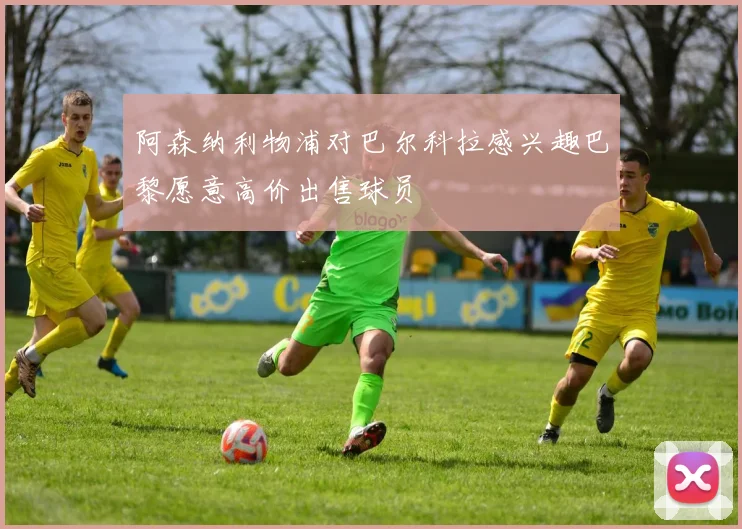 阿森纳利物浦对巴尔科拉感兴趣巴黎愿意高价出售球员