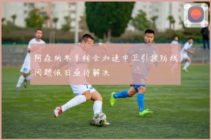 阿森纳冬季转会加速中卫引援防线问题依旧亟待解决