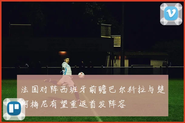 法国对阵西班牙前瞻巴尔科拉与楚阿梅尼有望重返首发阵容