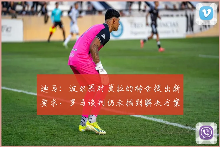 迪马：波尔图对莫拉的转会提出新要求，罗马谈判仍未找到解决方案