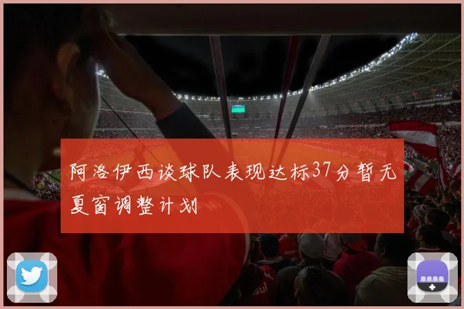 阿洛伊西谈球队表现达标37分暂无夏窗调整计划