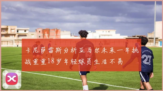 卡尼萨雷斯分析亚马尔未来一年挑战重重18岁年轻球员生活不易