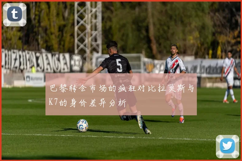 巴黎转会市场的疯狂对比拉莫斯与K7的身价差异分析
