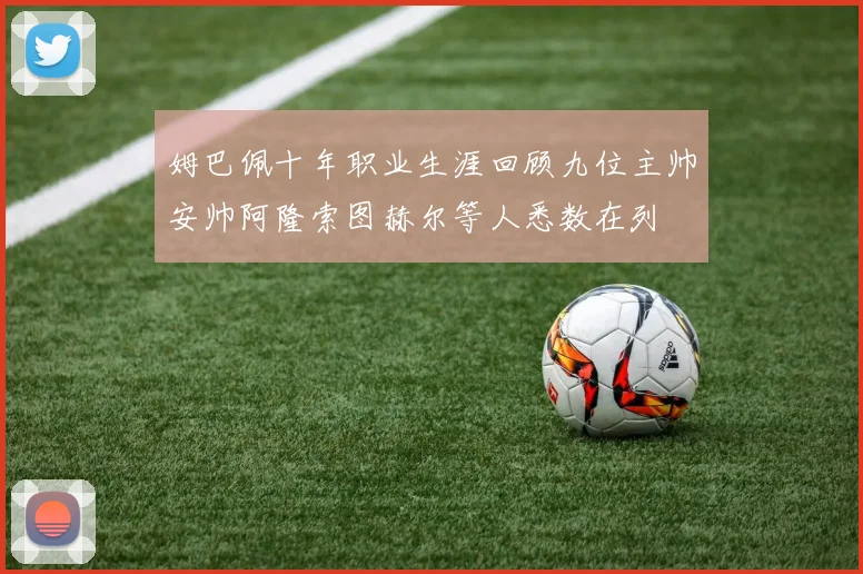 姆巴佩十年职业生涯回顾九位主帅安帅阿隆索图赫尔等人悉数在列