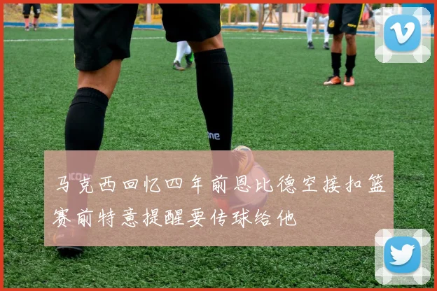 马克西回忆四年前恩比德空接扣篮赛前特意提醒要传球给他