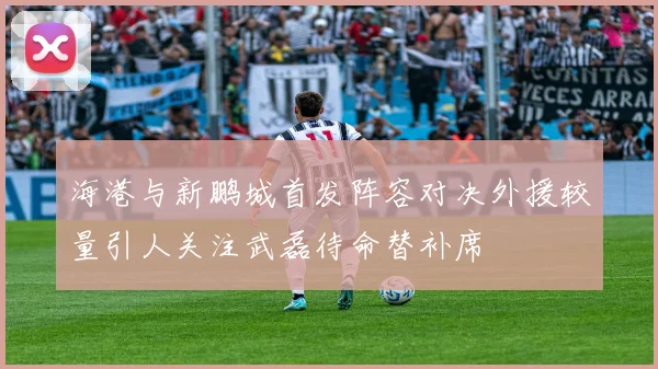 海港与新鹏城首发阵容对决外援较量引人关注武磊待命替补席