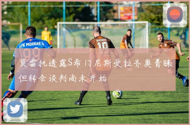 莫雷托透露S希门尼斯受拉齐奥青睐但转会谈判尚未开始