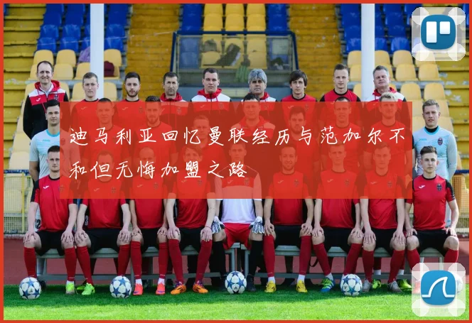 迪马利亚回忆曼联经历与范加尔不和但无悔加盟之路