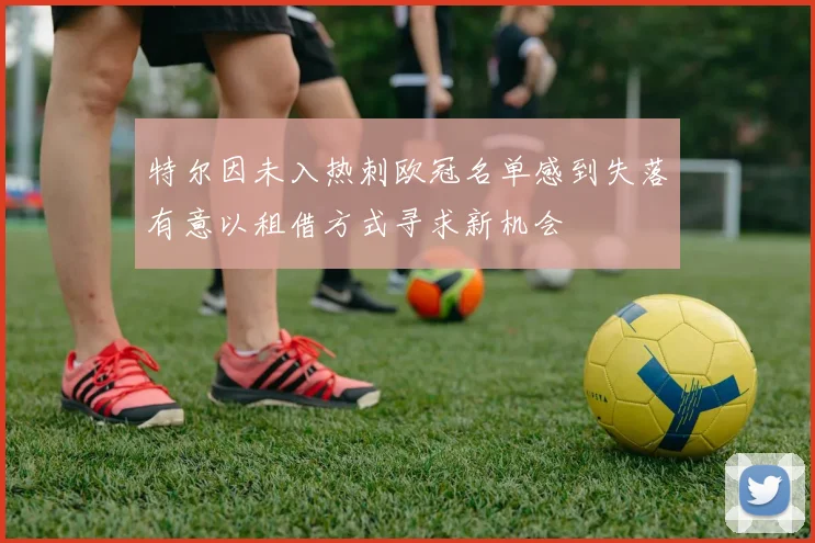 特尔因未入热刺欧冠名单感到失落有意以租借方式寻求新机会