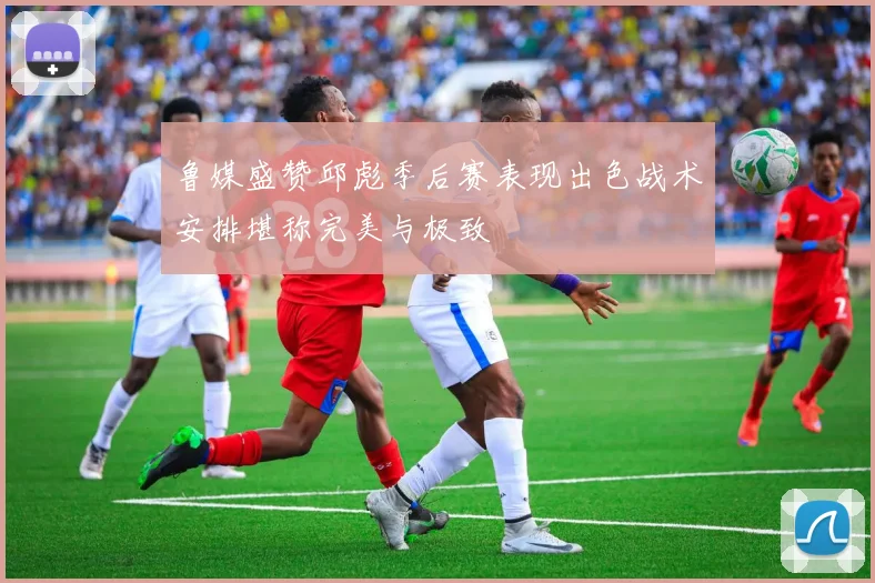 鲁媒盛赞邱彪季后赛表现出色战术安排堪称完美与极致