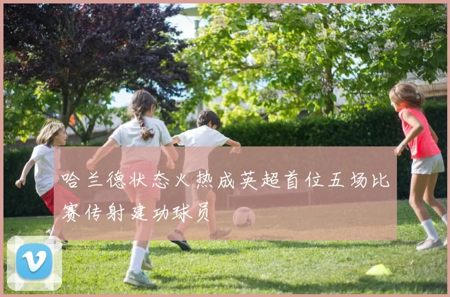 哈兰德状态火热成英超首位五场比赛传射建功球员