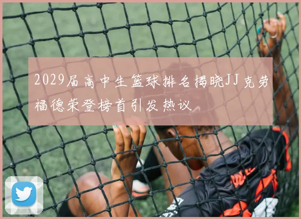 2029届高中生篮球排名揭晓JJ克劳福德荣登榜首引发热议