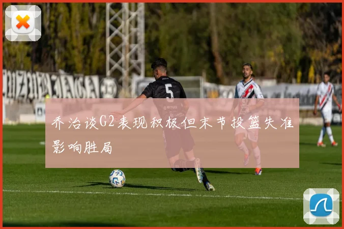 乔治谈G2表现积极但末节投篮失准影响胜局