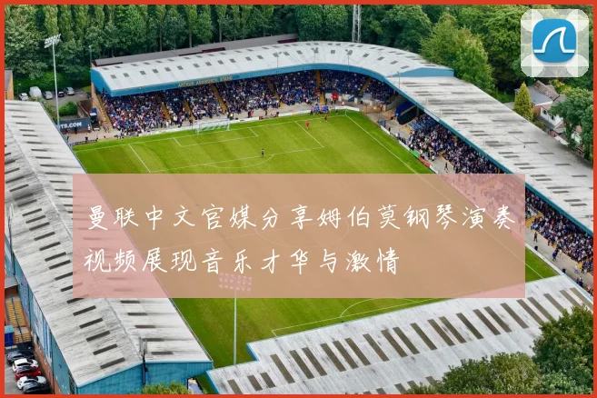 曼联中文官媒分享姆伯莫钢琴演奏视频展现音乐才华与激情