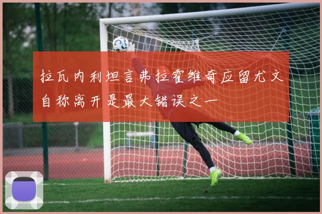 拉瓦内利坦言弗拉霍维奇应留尤文自称离开是最大错误之一