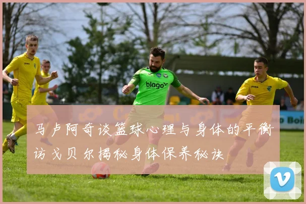 马卢阿奇谈篮球心理与身体的平衡访戈贝尔揭秘身体保养秘诀