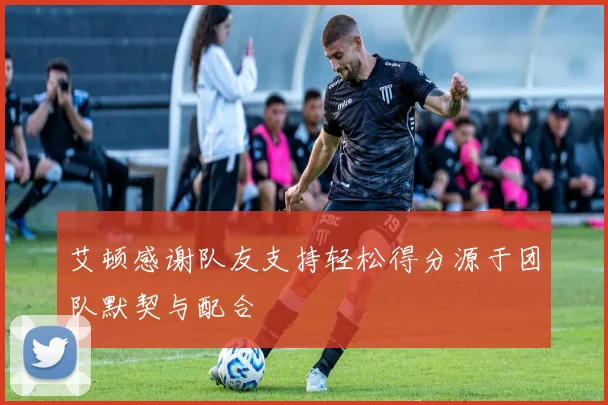 艾顿感谢队友支持轻松得分源于团队默契与配合