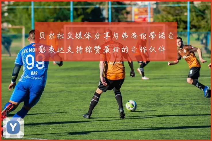 贝尔社交媒体分享与弗洛伦蒂诺合影表达支持称赞最好的合作伙伴