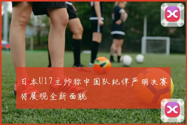 日本U17主帅称中国队纪律严明决赛将展现全新面貌