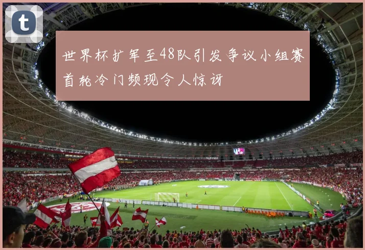 世界杯扩军至48队引发争议小组赛首轮冷门频现令人惊讶
