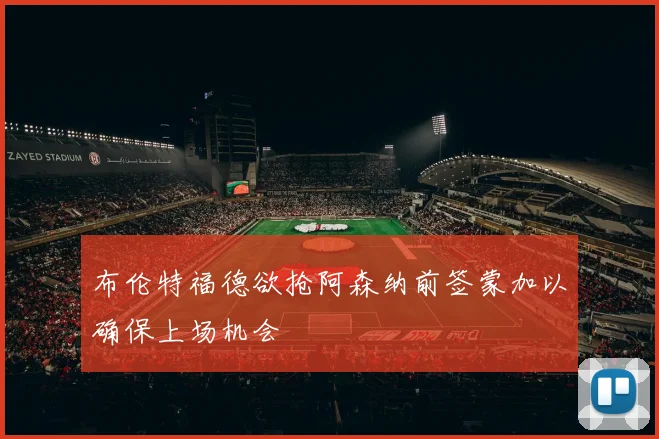 布伦特福德欲抢阿森纳前签蒙加以确保上场机会