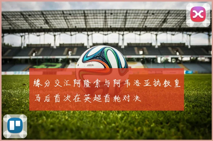 缘分交汇阿隆索与阿韦洛亚执教皇马后首次在英超首轮对决