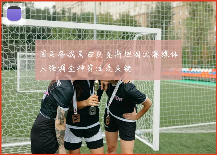 国足备战乌兹别克斯坦淘汰赛媒体人强调全神贯注是关键