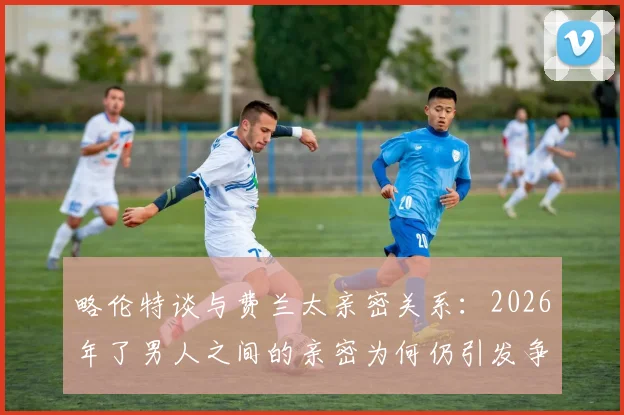 略伦特谈与费兰太亲密关系：2026年了男人之间的亲密为何仍引发争议