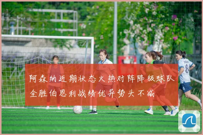 阿森纳近期状态火热对阵降级球队全胜伯恩利战绩优异势头不减