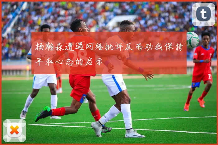 杨瀚森遭遇网络批评反而劝我保持平和心态的启示