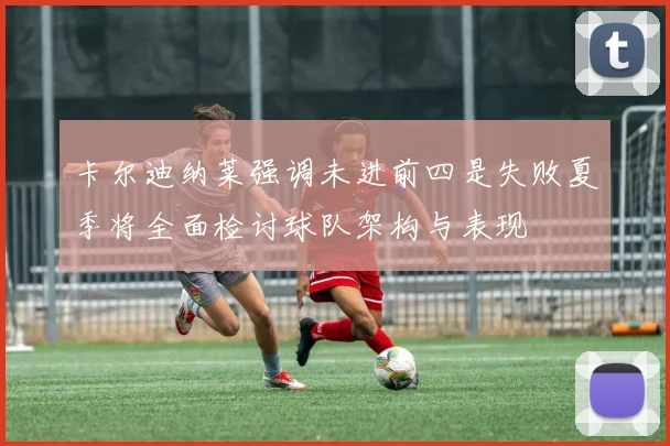 卡尔迪纳莱强调未进前四是失败夏季将全面检讨球队架构与表现