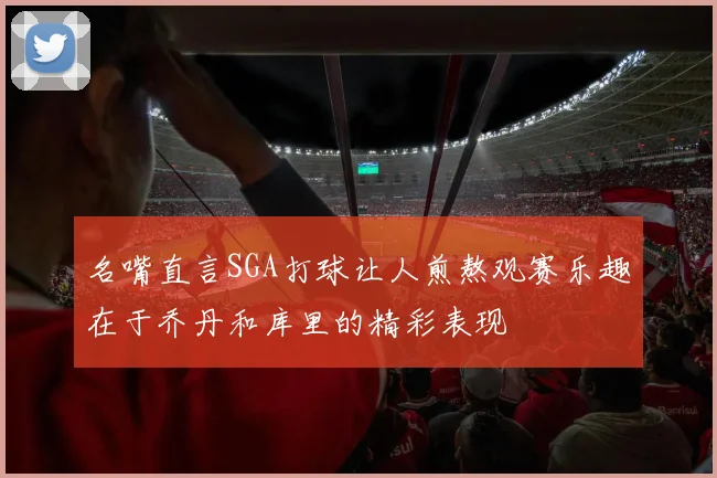 名嘴直言SGA打球让人煎熬观赛乐趣在于乔丹和库里的精彩表现