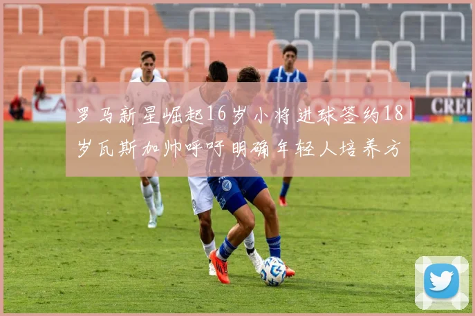 罗马新星崛起16岁小将进球签约18岁瓦斯加帅呼吁明确年轻人培养方针