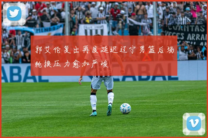 郭艾伦复出再度延迟辽宁男篮后场轮换压力愈加严峻