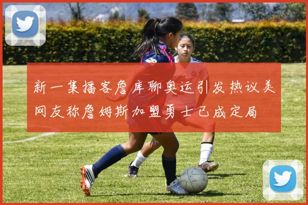 新一集播客詹库聊奥运引发热议美网友称詹姆斯加盟勇士已成定局