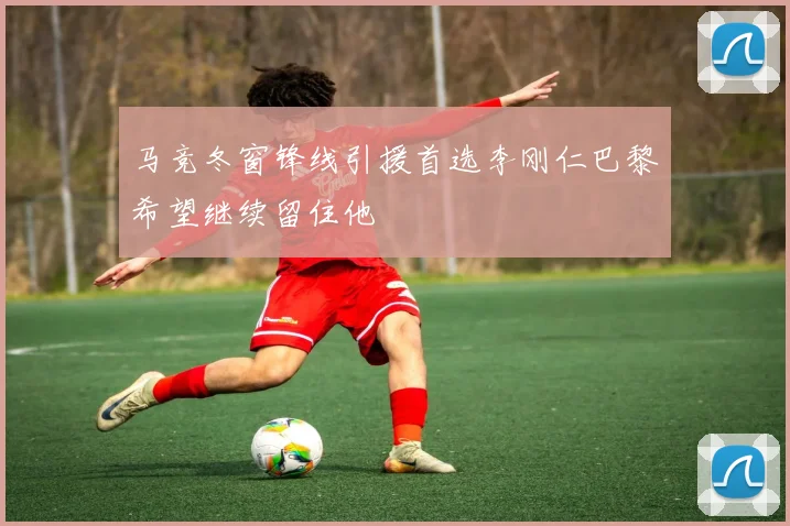 马竞冬窗锋线引援首选李刚仁巴黎希望继续留住他