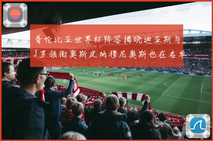 哥伦比亚世界杯阵容揭晓迪亚斯与J罗领衔奥斯皮纳穆尼奥斯也在名单中