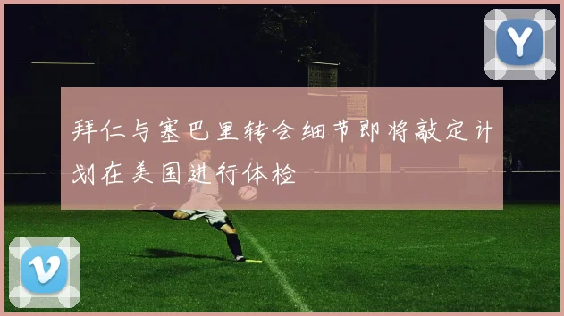 拜仁与塞巴里转会细节即将敲定计划在美国进行体检