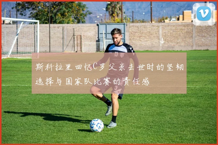 斯科拉里回忆C罗父亲去世时的坚韧选择与国家队比赛的责任感