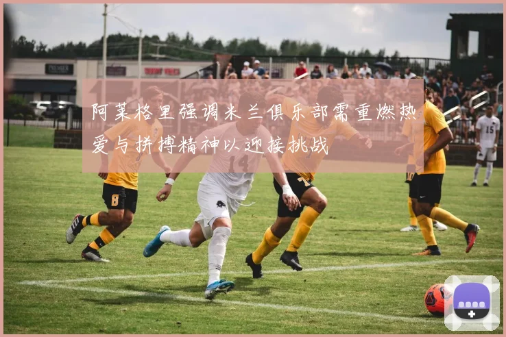 阿莱格里强调米兰俱乐部需重燃热爱与拼搏精神以迎接挑战
