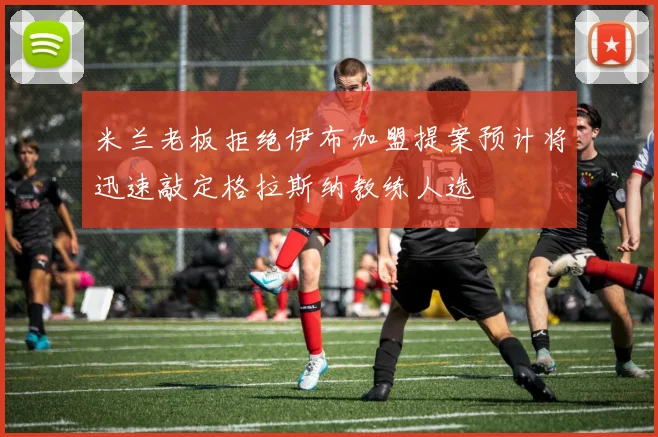米兰老板拒绝伊布加盟提案预计将迅速敲定格拉斯纳教练人选